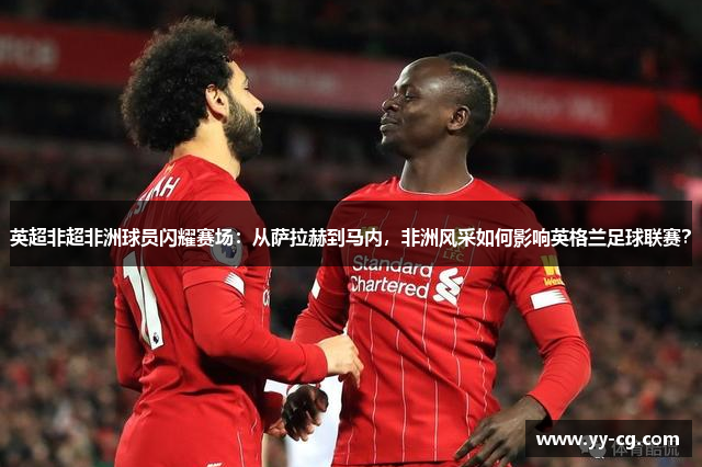 英超非超非洲球员闪耀赛场：从萨拉赫到马内，非洲风采如何影响英格兰足球联赛？