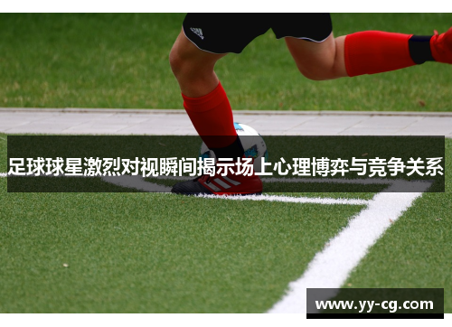 足球球星激烈对视瞬间揭示场上心理博弈与竞争关系