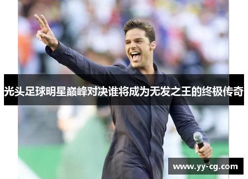 光头足球明星巅峰对决谁将成为无发之王的终极传奇