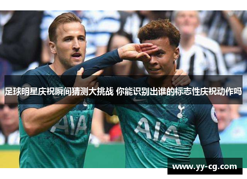 足球明星庆祝瞬间猜测大挑战 你能识别出谁的标志性庆祝动作吗