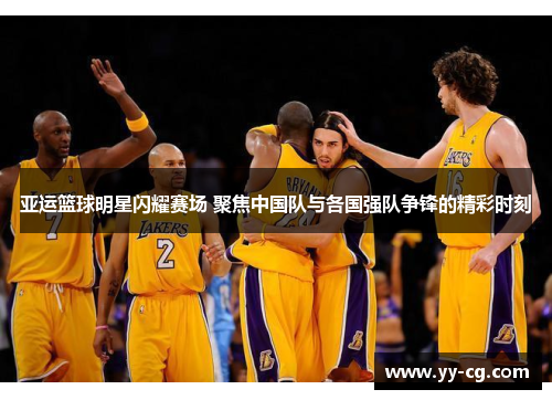 亚运篮球明星闪耀赛场 聚焦中国队与各国强队争锋的精彩时刻